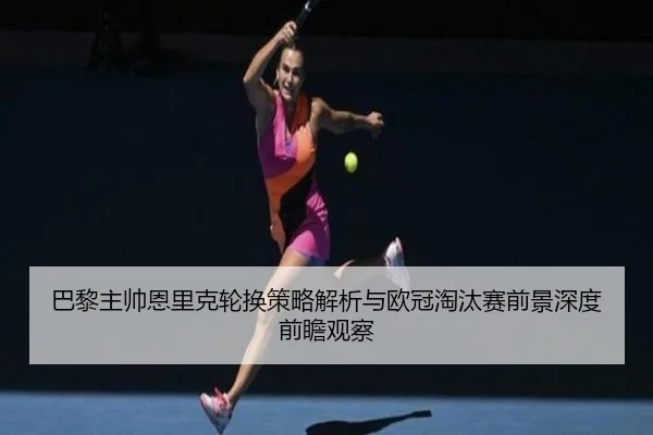 巴黎主帅恩里克轮换策略解析与欧冠淘汰赛前景深度前瞻观察