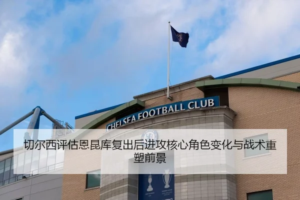 切尔西评估恩昆库复出后进攻核心角色变化与战术重塑前景