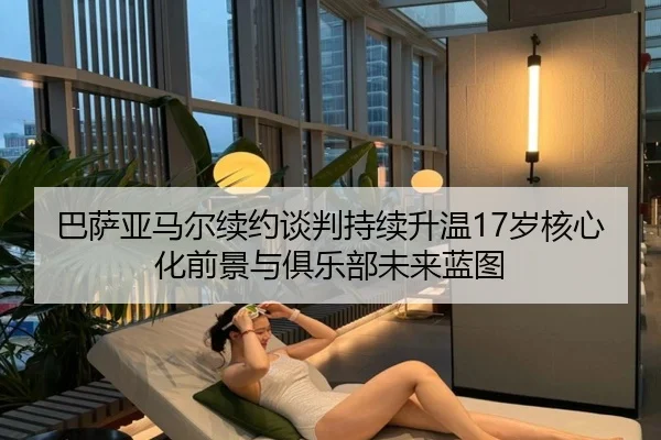 巴萨亚马尔续约谈判持续升温17岁核心化前景与俱乐部未来蓝图
