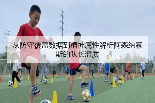 从防守覆盖数据到精神属性解析阿森纳赖斯的队长潜质