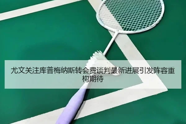 尤文关注库普梅纳斯转会费谈判最新进展引发阵容重构期待