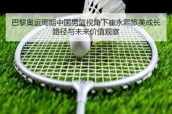 巴黎奥运周期中国男篮视角下崔永熙旅美成长路径与未来价值观察