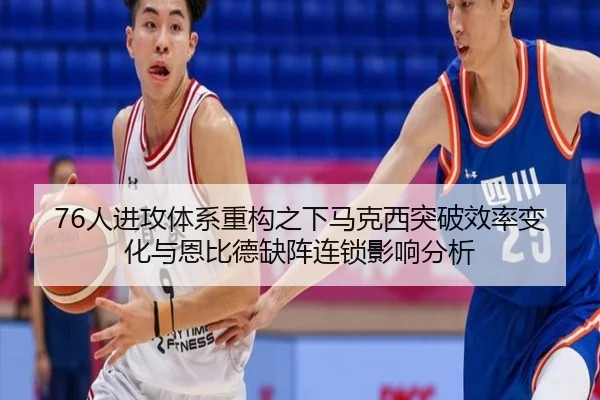 76人进攻体系重构之下马克西突破效率变化与恩比德缺阵连锁影响分析