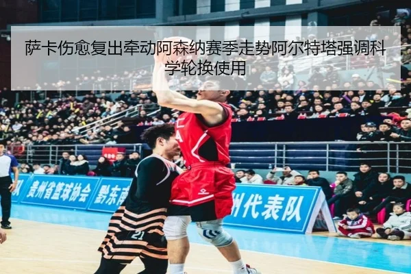 萨卡伤愈复出牵动阿森纳赛季走势阿尔特塔强调科学轮换使用