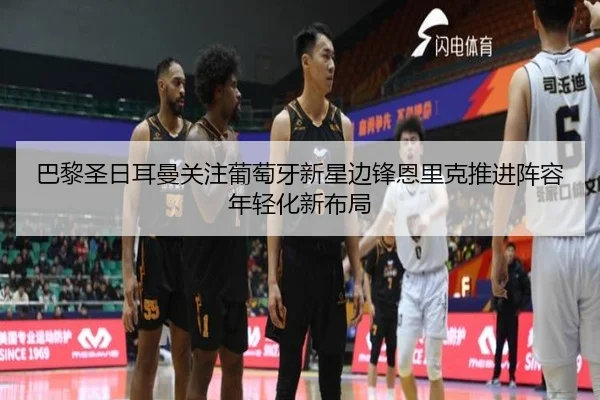 巴黎圣日耳曼关注葡萄牙新星边锋恩里克推进阵容年轻化新布局