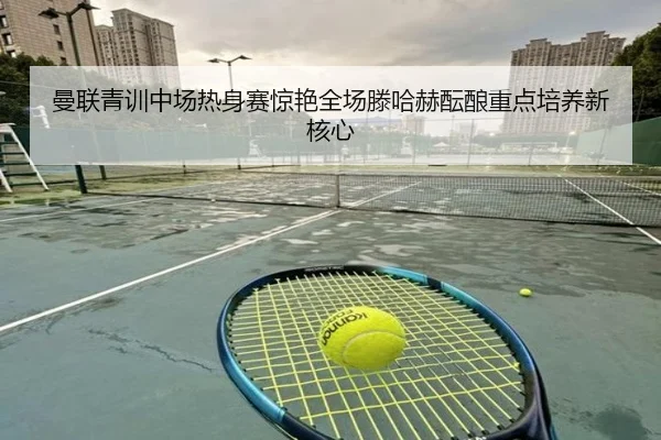 曼联青训中场热身赛惊艳全场滕哈赫酝酿重点培养新核心